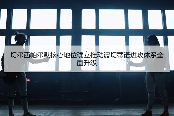 切尔西帕尔默核心地位确立推动波切蒂诺进攻体系全面升级
