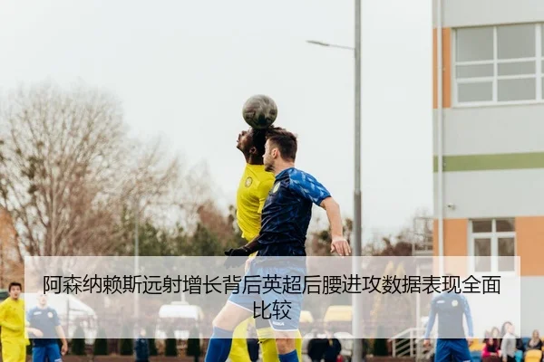 阿森纳赖斯远射增长背后英超后腰进攻数据表现全面比较