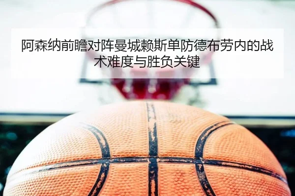阿森纳前瞻对阵曼城赖斯单防德布劳内的战术难度与胜负关键