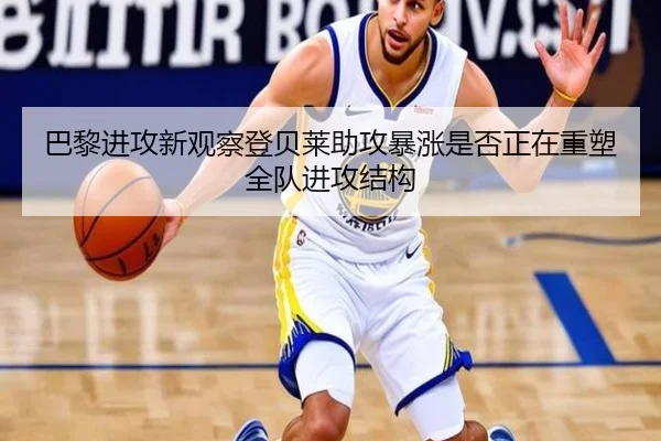 巴黎进攻新观察登贝莱助攻暴涨是否正在重塑全队进攻结构