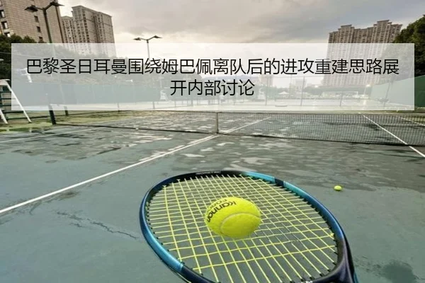 巴黎圣日耳曼围绕姆巴佩离队后的进攻重建思路展开内部讨论