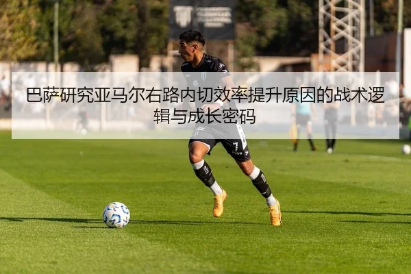巴萨研究亚马尔右路内切效率提升原因的战术逻辑与成长密码